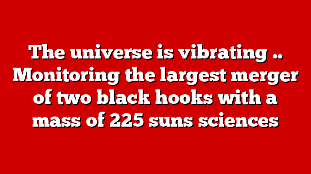 The universe is vibrating .. Monitoring the largest merger of two black hooks with a mass of 225 suns sciences