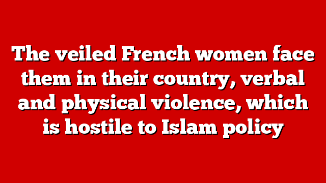 The veiled French women face them in their country, verbal and physical violence, which is hostile to Islam policy
