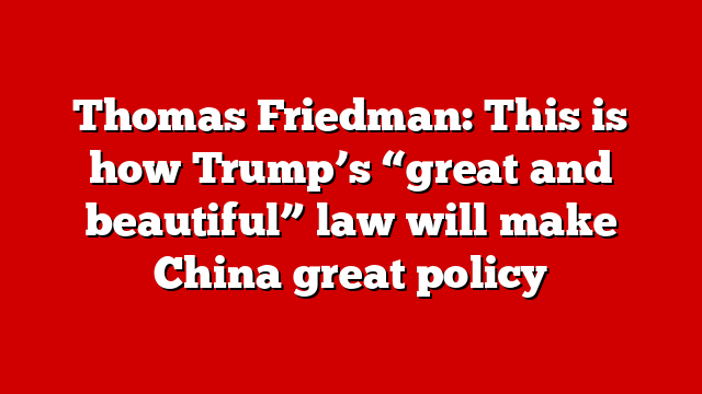 Thomas Friedman: This is how Trump’s “great and beautiful” law will make China great policy