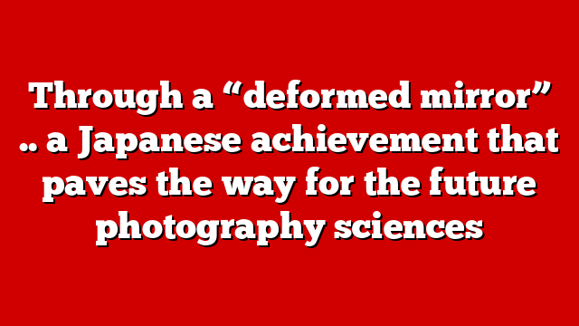 Through a “deformed mirror” .. a Japanese achievement that paves the way for the future photography sciences