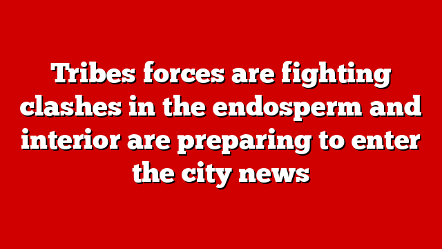 Tribes forces are fighting clashes in the endosperm and interior are preparing to enter the city news