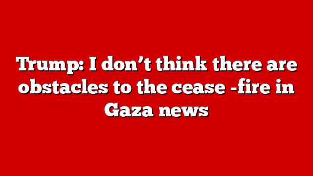 Trump: I don’t think there are obstacles to the cease -fire in Gaza news