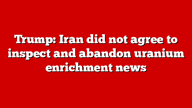 Trump: Iran did not agree to inspect and abandon uranium enrichment news