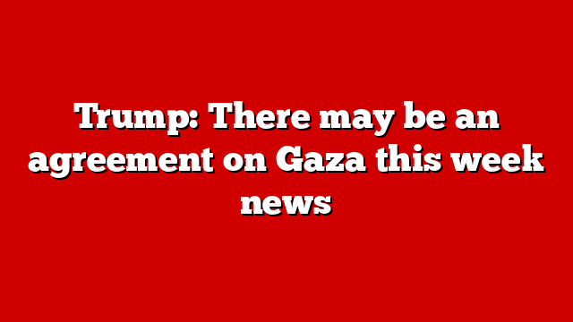 Trump: There may be an agreement on Gaza this week news