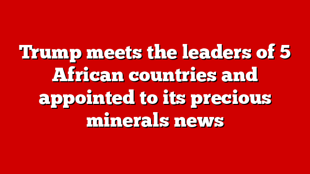 Trump meets the leaders of 5 African countries and appointed to its precious minerals news