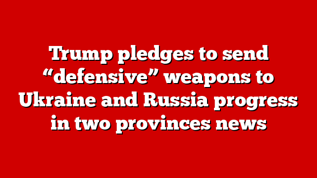 Trump pledges to send “defensive” weapons to Ukraine and Russia progress in two provinces news