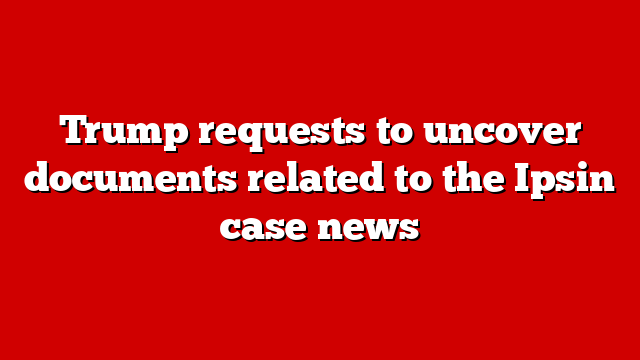 Trump requests to uncover documents related to the Ipsin case news