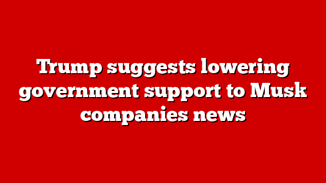 Trump suggests lowering government support to Musk companies news