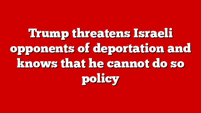 Trump threatens Israeli opponents of deportation and knows that he cannot do so policy