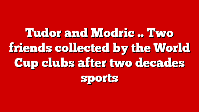 Tudor and Modric .. Two friends collected by the World Cup clubs after two decades sports