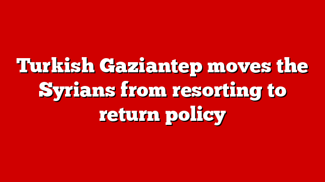 Turkish Gaziantep moves the Syrians from resorting to return policy