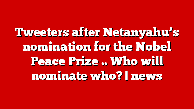 Tweeters after Netanyahu’s nomination for the Nobel Peace Prize .. Who will nominate who? | news