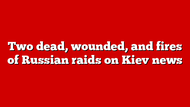 Two dead, wounded, and fires of Russian raids on Kiev news