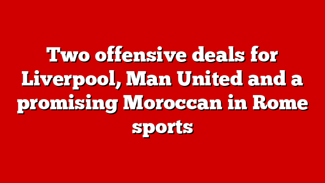 Two offensive deals for Liverpool, Man United and a promising Moroccan in Rome sports