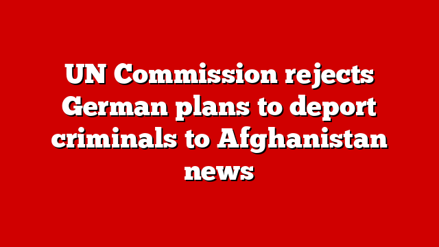 UN Commission rejects German plans to deport criminals to Afghanistan news
