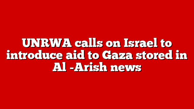 UNRWA calls on Israel to introduce aid to Gaza stored in Al -Arish news