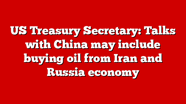 US Treasury Secretary: Talks with China may include buying oil from Iran and Russia economy