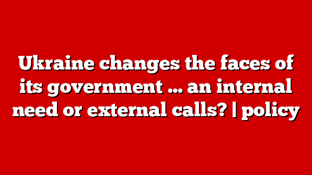 Ukraine changes the faces of its government … an internal need or external calls? | policy