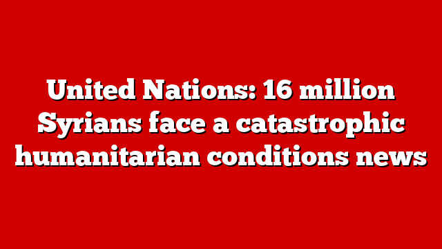 United Nations: 16 million Syrians face a catastrophic humanitarian conditions news