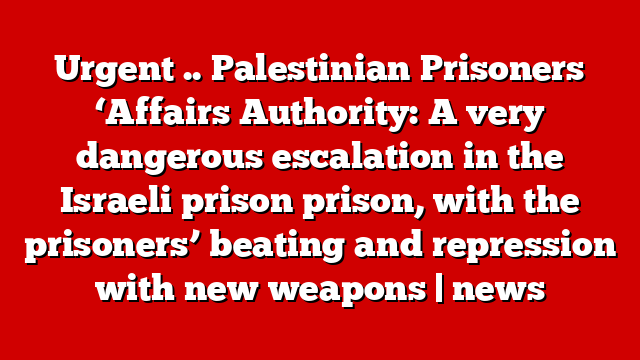 Urgent .. Palestinian Prisoners ‘Affairs Authority: A very dangerous escalation in the Israeli prison prison, with the prisoners’ beating and repression with new weapons | news