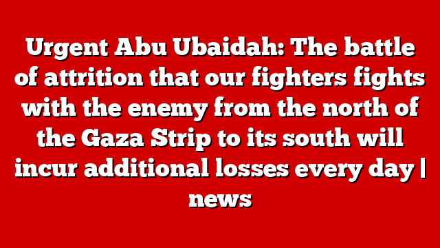 Urgent Abu Ubaidah: The battle of attrition that our fighters fights with the enemy from the north of the Gaza Strip to its south will incur additional losses every day | news