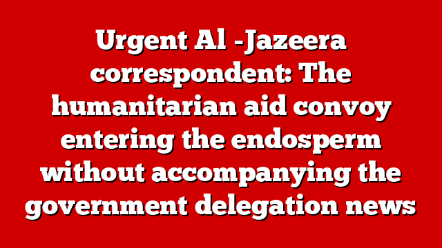 Urgent Al -Jazeera correspondent: The humanitarian aid convoy entering the endosperm without accompanying the government delegation news