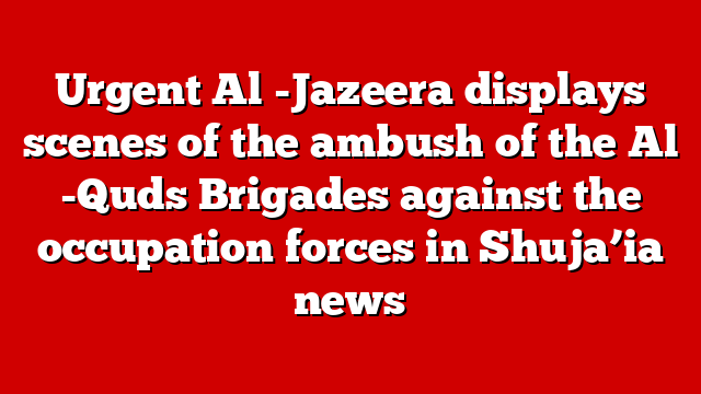 Urgent Al -Jazeera displays scenes of the ambush of the Al -Quds Brigades against the occupation forces in Shuja’ia news