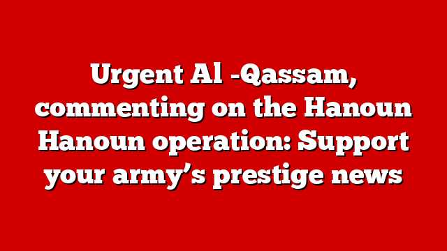 Urgent Al -Qassam, commenting on the Hanoun Hanoun operation: Support your army’s prestige news