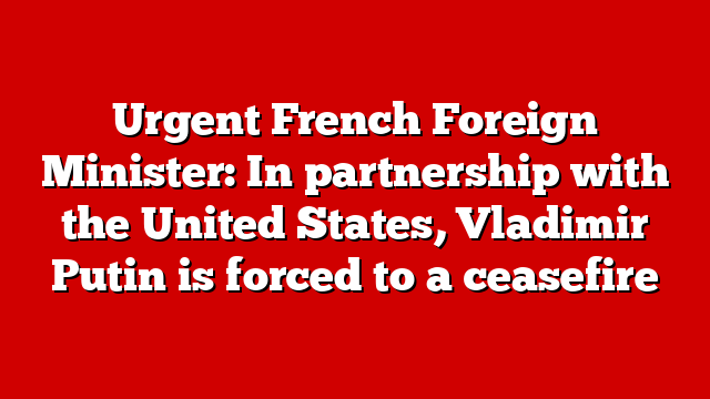 Urgent French Foreign Minister: In partnership with the United States, Vladimir Putin is forced to a ceasefire