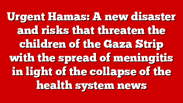 Urgent Hamas: A new disaster and risks that threaten the children of the Gaza Strip with the spread of meningitis in light of the collapse of the health system news