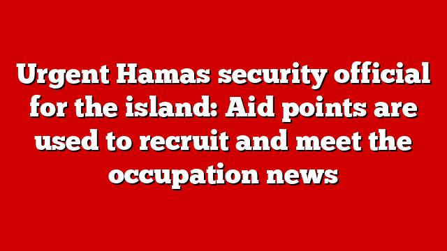Urgent Hamas security official for the island: Aid points are used to recruit and meet the occupation news