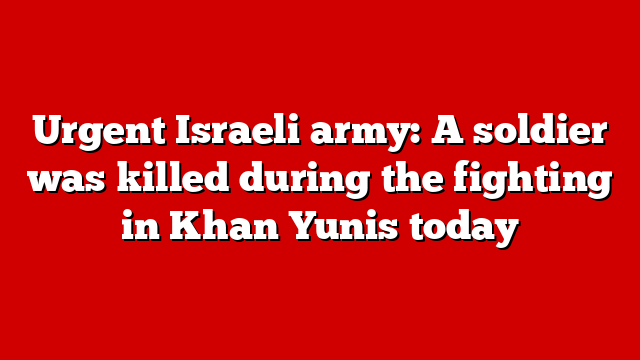 Urgent Israeli army: A soldier was killed during the fighting in Khan Yunis today