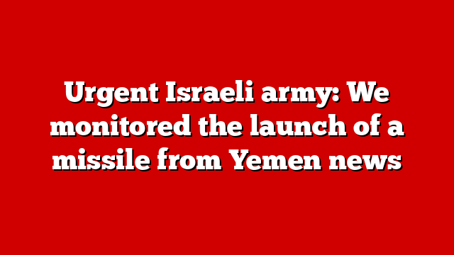 Urgent Israeli army: We monitored the launch of a missile from Yemen news