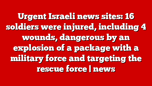Urgent Israeli news sites: 16 soldiers were injured, including 4 wounds, dangerous by an explosion of a package with a military force and targeting the rescue force | news