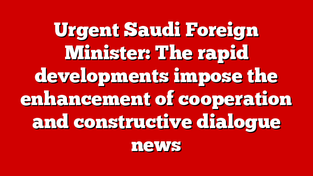 Urgent Saudi Foreign Minister: The rapid developments impose the enhancement of cooperation and constructive dialogue news