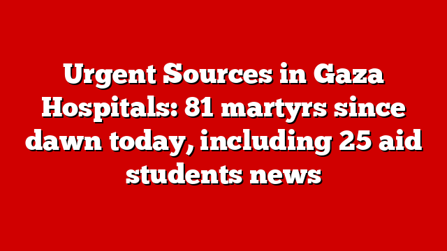 Urgent Sources in Gaza Hospitals: 81 martyrs since dawn today, including 25 aid students news