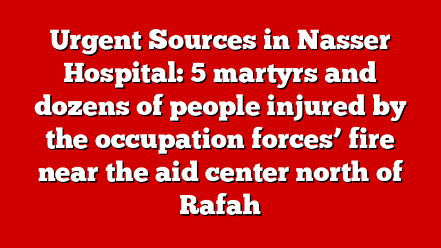 Urgent Sources in Nasser Hospital: 5 martyrs and dozens of people injured by the occupation forces’ fire near the aid center north of Rafah