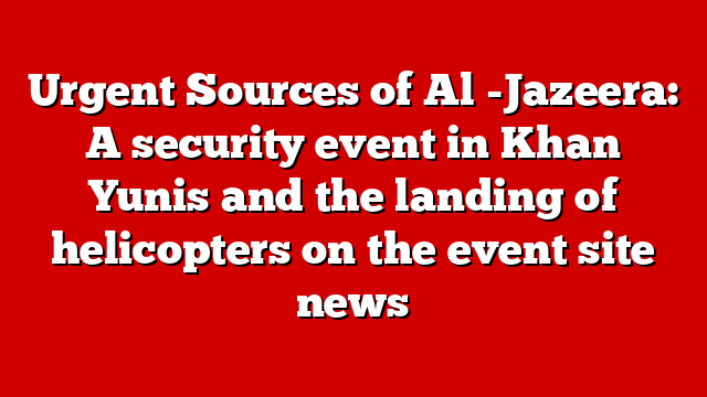 Urgent Sources of Al -Jazeera: A security event in Khan Yunis and the landing of helicopters on the event site news