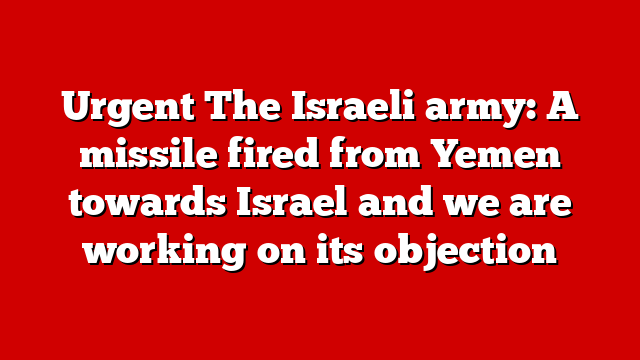 Urgent The Israeli army: A missile fired from Yemen towards Israel and we are working on its objection