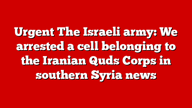 Urgent The Israeli army: We arrested a cell belonging to the Iranian Quds Corps in southern Syria news