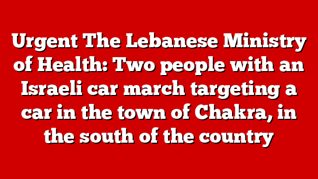 Urgent The Lebanese Ministry of Health: Two people with an Israeli car march targeting a car in the town of Chakra, in the south of the country