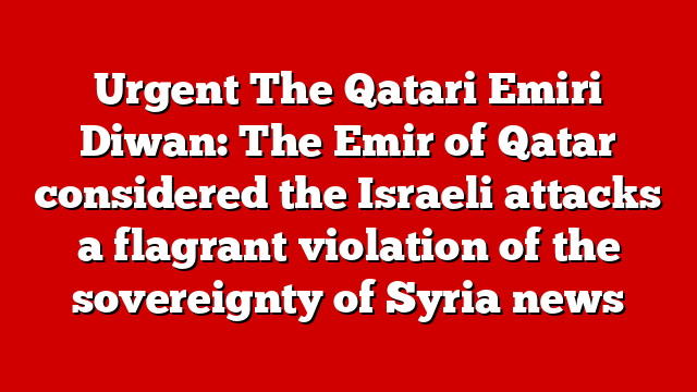 Urgent The Qatari Emiri Diwan: The Emir of Qatar considered the Israeli attacks a flagrant violation of the sovereignty of Syria news