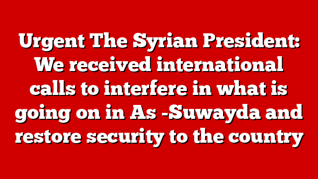 Urgent The Syrian President: We received international calls to interfere in what is going on in As -Suwayda and restore security to the country