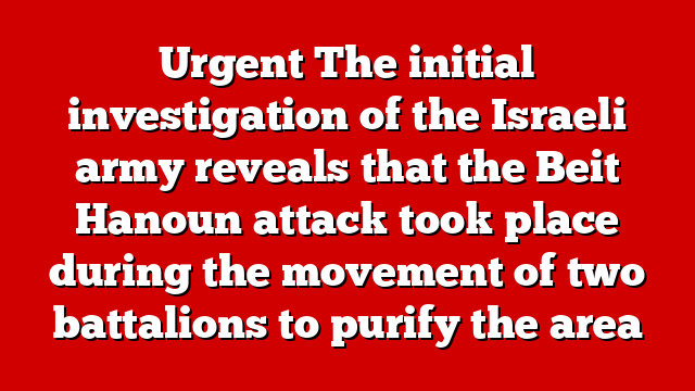 Urgent The initial investigation of the Israeli army reveals that the Beit Hanoun attack took place during the movement of two battalions to purify the area