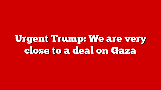Urgent Trump: We are very close to a deal on Gaza