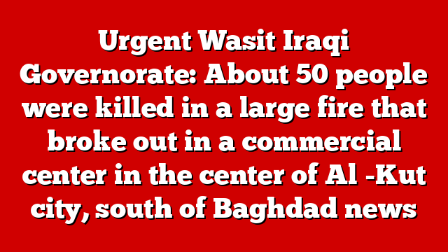 Urgent Wasit Iraqi Governorate: About 50 people were killed in a large fire that broke out in a commercial center in the center of Al -Kut city, south of Baghdad news