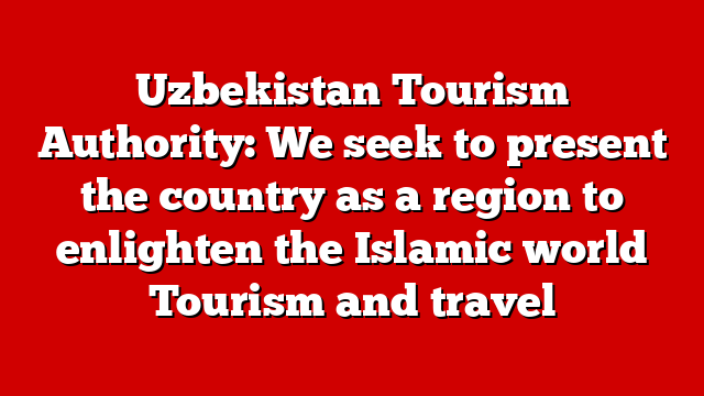 Uzbekistan Tourism Authority: We seek to present the country as a region to enlighten the Islamic world Tourism and travel