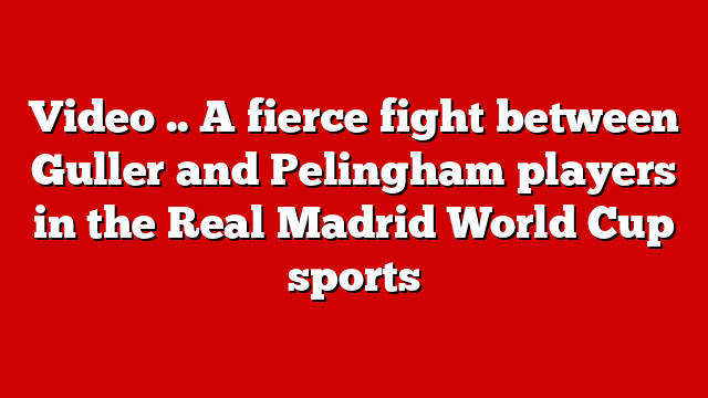 Video .. A fierce fight between Guller and Pelingham players in the Real Madrid World Cup sports