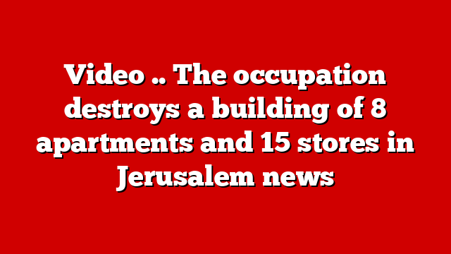 Video .. The occupation destroys a building of 8 apartments and 15 stores in Jerusalem news
