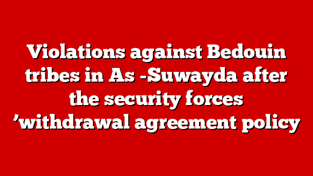 Violations against Bedouin tribes in As -Suwayda after the security forces ’withdrawal agreement policy